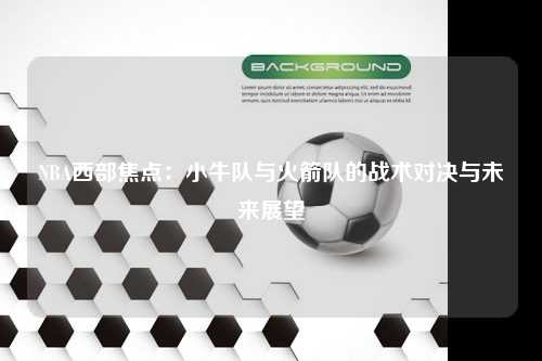 NBA西部焦点：小牛队与火箭队的战术对决与未来展望