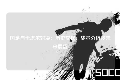 国足与卡塔尔对决：历史交锋、战术分析及未来展望