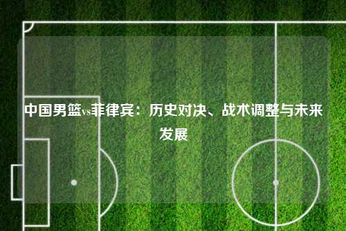 中国男篮vs菲律宾：历史对决、战术调整与未来发展