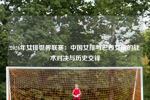 2026年女排世界联赛：中国女排与巴西女排的战术对决与历史交锋