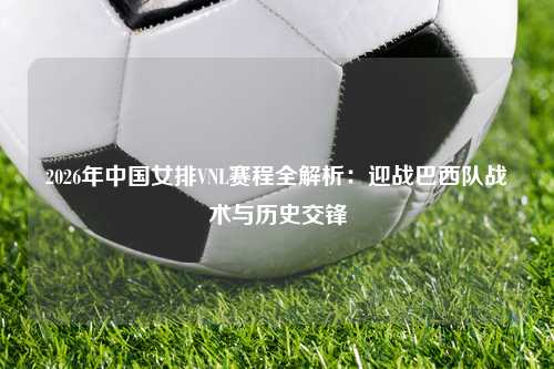 2026年中国女排VNL赛程全解析：迎战巴西队战术与历史交锋