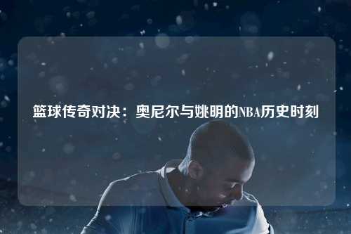 篮球传奇对决：奥尼尔与姚明的NBA历史时刻
