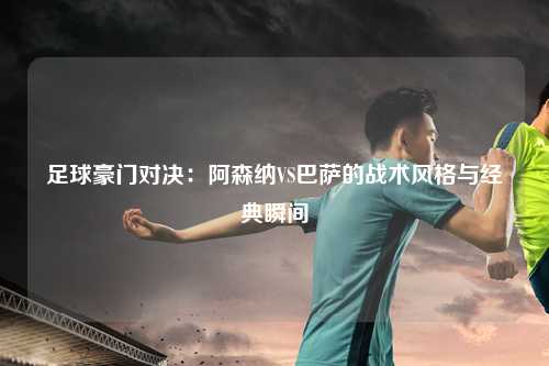 足球豪门对决：阿森纳VS巴萨的战术风格与经典瞬间