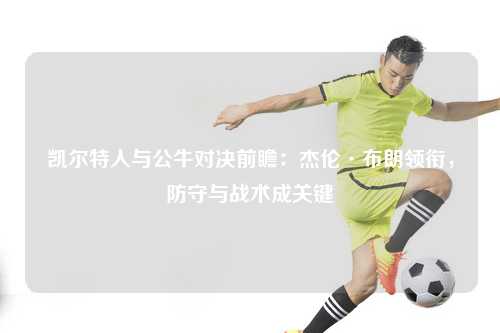 凯尔特人与公牛对决前瞻：杰伦·布朗领衔，防守与战术成关键