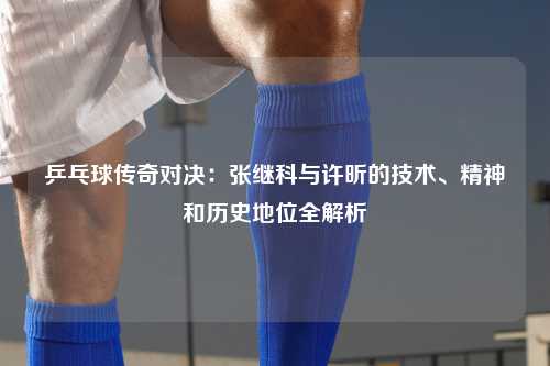 乒乓球传奇对决：张继科与许昕的技术、精神和历史地位全解析