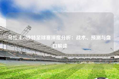 乌拉圭vs沙特足球赛深度分析：战术、预测与盘口解读