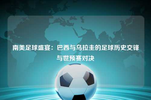南美足球盛宴：巴西与乌拉圭的足球历史交锋与世预赛对决