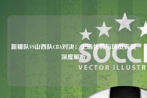 新疆队VS山西队CBA对决：主场优势与球员表现深度解析