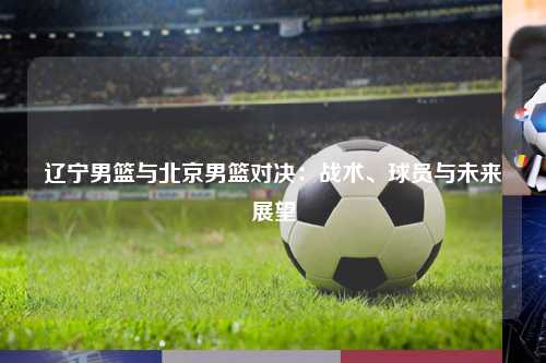辽宁男篮与北京男篮对决：战术、球员与未来展望